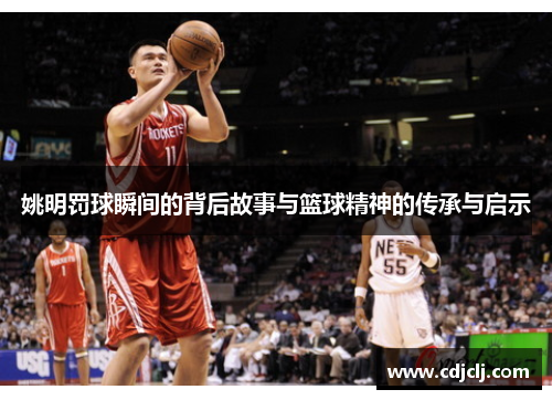 姚明罚球瞬间的背后故事与篮球精神的传承与启示