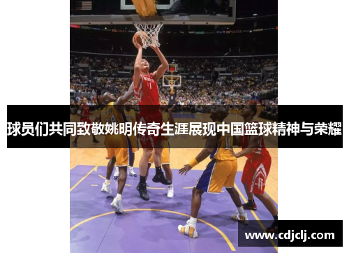 球员们共同致敬姚明传奇生涯展现中国篮球精神与荣耀