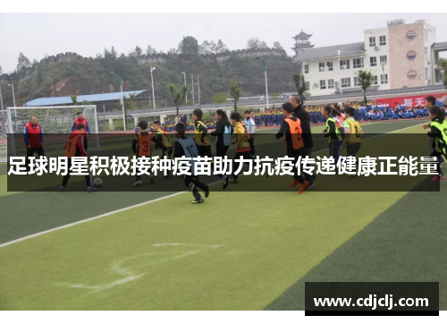 足球明星积极接种疫苗助力抗疫传递健康正能量