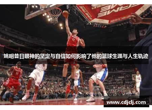 姚明昔日眼神的坚定与自信如何影响了他的篮球生涯与人生轨迹